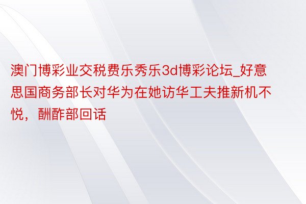 澳门博彩业交税费乐秀乐3d博彩论坛_好意思国商务部长对华为在她访华工夫推新机不悦，酬酢部回话