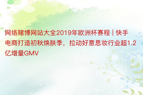 网络赌博网站大全2019年欧洲杯赛程 | 快手电商打造初秋焕肤季，拉动好意思妆行业超1.2亿增量GMV